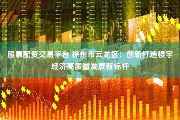 股票配资交易平台 徐州市云龙区：创新打造楼宇经济高质量发展新标杆