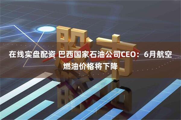 在线实盘配资 巴西国家石油公司CEO：6月航空燃油价格将下降