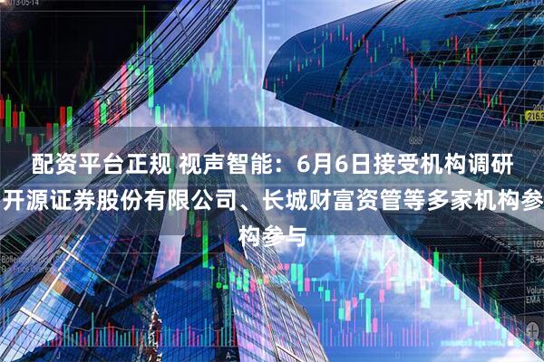 配资平台正规 视声智能：6月6日接受机构调研，开源证券股份有限公司、长城财富资管等多家机构参与