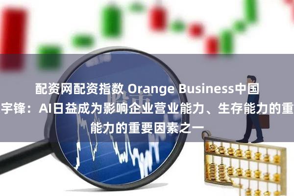 配资网配资指数 Orange Business中国区总经理张宇锋：AI日益成为影响企业营业能力、生存能力的重要因素之一