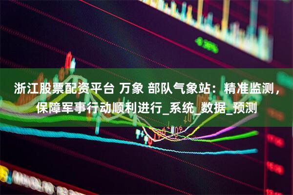 浙江股票配资平台 万象 部队气象站：精准监测，保障军事行动顺利进行_系统_数据_预测