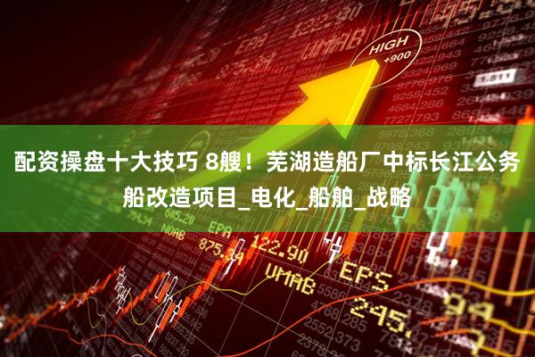 配资操盘十大技巧 8艘！芜湖造船厂中标长江公务船改造项目_电化_船舶_战略