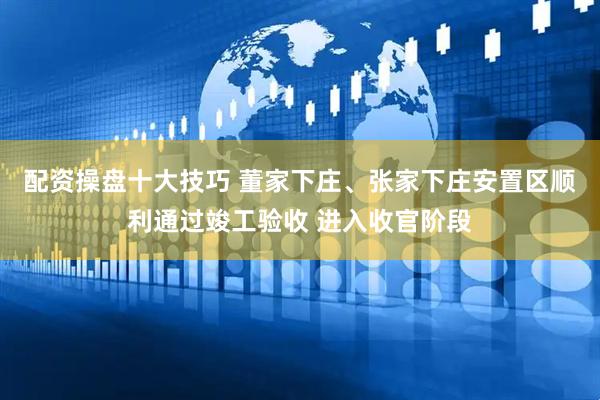 配资操盘十大技巧 董家下庄、张家下庄安置区顺利通过竣工验收 进入收官阶段