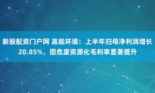 新股配资门户网 高能环境：上半年归母净利润增长20.85%，固危废资源化毛利率显著提升