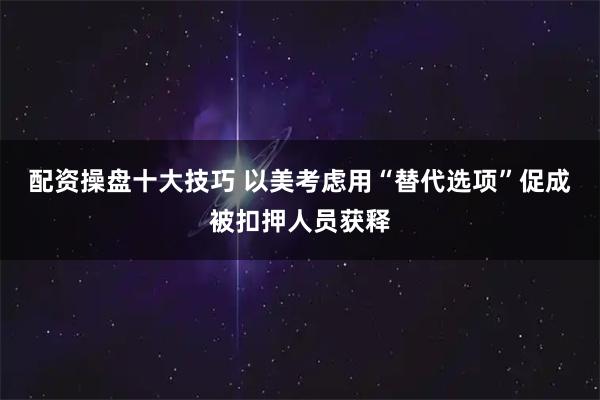 配资操盘十大技巧 以美考虑用“替代选项”促成被扣押人员获释