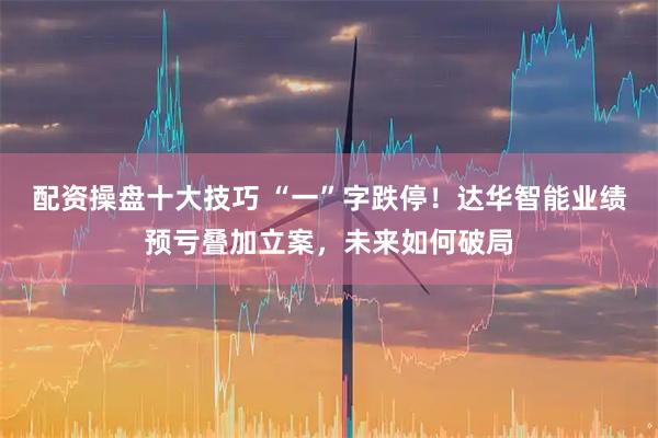 配资操盘十大技巧 “一”字跌停！达华智能业绩预亏叠加立案，未来如何破局