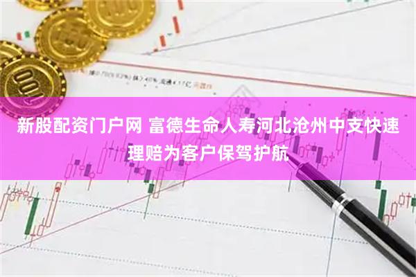 新股配资门户网 富德生命人寿河北沧州中支快速理赔为客户保驾护航