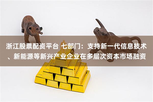 浙江股票配资平台 七部门：支持新一代信息技术、新能源等新兴产业企业在多层次资本市场融资