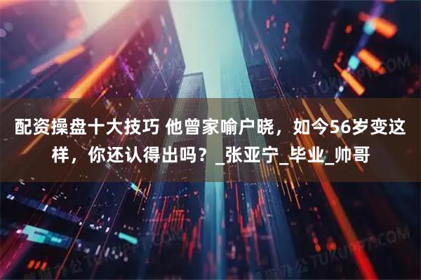 配资操盘十大技巧 他曾家喻户晓，如今56岁变这样，你还认得出吗？_张亚宁_毕业_帅哥