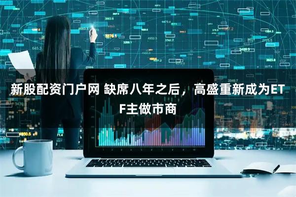 新股配资门户网 缺席八年之后，高盛重新成为ETF主做市商