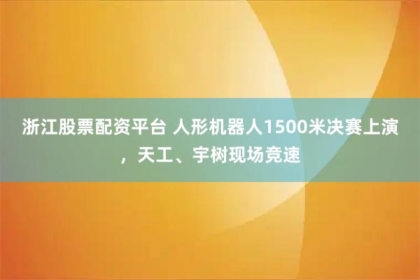 浙江股票配资平台 人形机器人1500米决赛上演，天工、宇树现场竞速