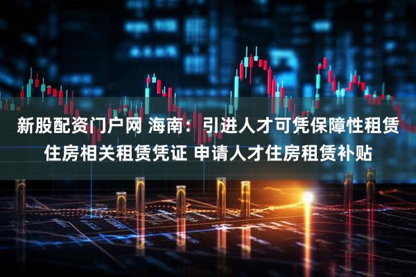 新股配资门户网 海南：引进人才可凭保障性租赁住房相关租赁凭证 申请人才住房租赁补贴