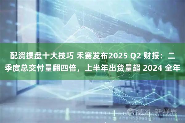 配资操盘十大技巧 禾赛发布2025 Q2 财报：二季度总交付量翻四倍，上半年出货量超 2024 全年
