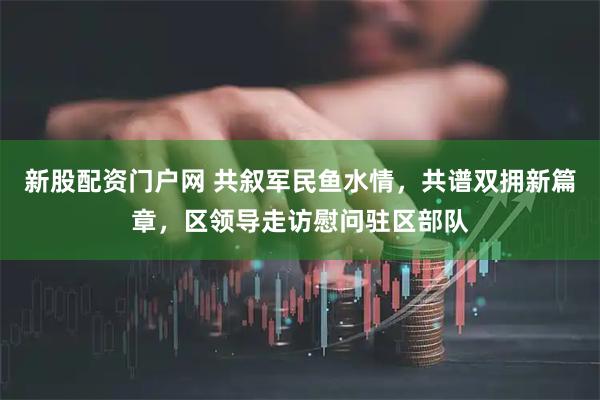 新股配资门户网 共叙军民鱼水情，共谱双拥新篇章，区领导走访慰问驻区部队