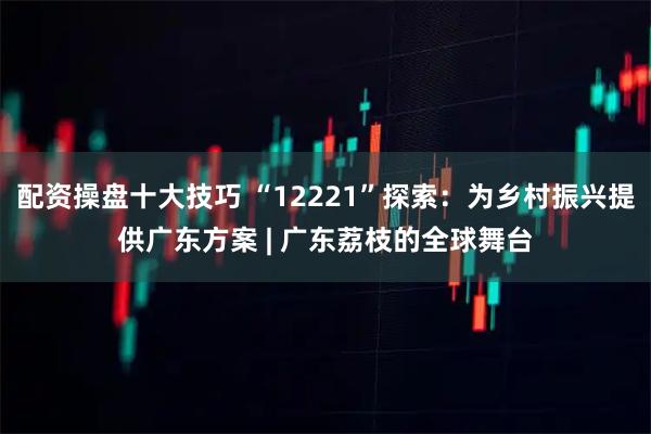 配资操盘十大技巧 “12221”探索：为乡村振兴提供广东方案 | 广东荔枝的全球舞台