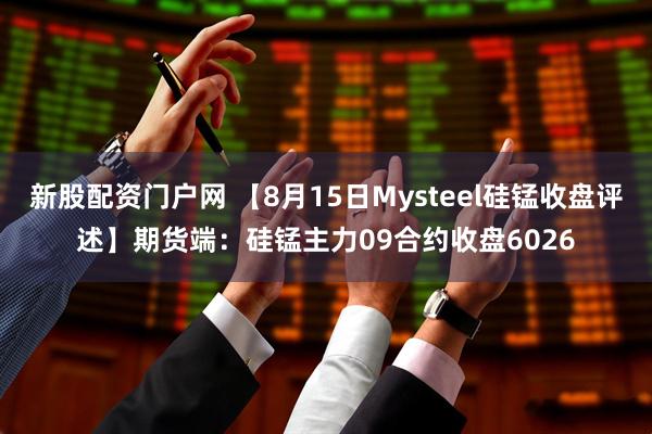新股配资门户网 【8月15日Mysteel硅锰收盘评述】期货端：硅锰主力09合约收盘6026