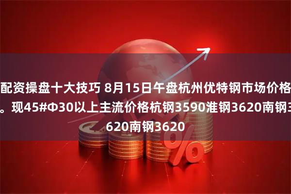 配资操盘十大技巧 8月15日午盘杭州优特钢市场价格暂稳。现45#Φ30以上主流价格杭钢3590淮钢3620南钢3620