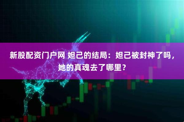 新股配资门户网 妲己的结局：妲己被封神了吗，她的真魂去了哪里？