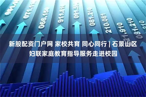 新股配资门户网 家校共育 同心同行 | 石景山区妇联家庭教育指导服务走进校园