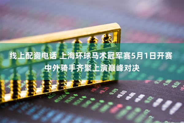 线上配资电话 上海环球马术冠军赛5月1日开赛 中外骑手齐聚上演巅峰对决