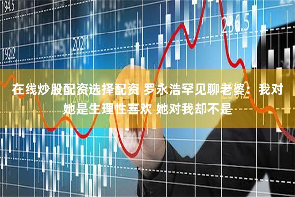 在线炒股配资选择配资 罗永浩罕见聊老婆：我对她是生理性喜欢 她对我却不是