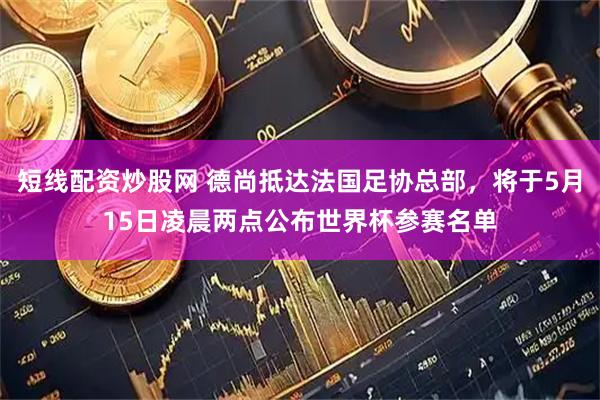 短线配资炒股网 德尚抵达法国足协总部，将于5月15日凌晨两点公布世界杯参赛名单
