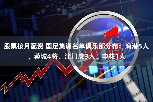 股票按月配资 国足集训名单俱乐部分布：海港5人、蓉城4将、津门虎3人、申花1人