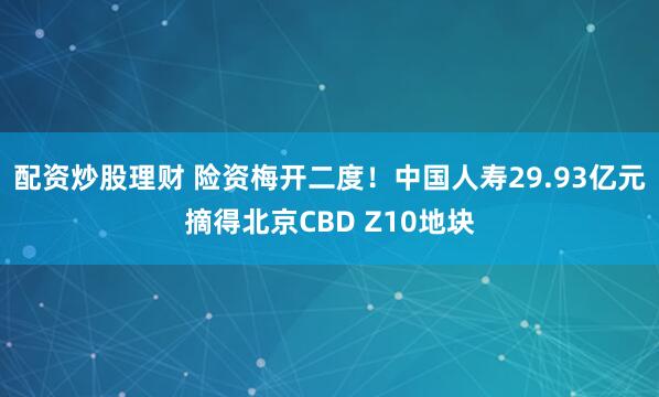 配资炒股理财 险资梅开二度！中国人寿29.93亿元摘得北京CBD Z10地块