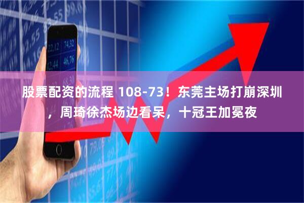 股票配资的流程 108-73！东莞主场打崩深圳，周琦徐杰场边看呆，十冠王加冕夜
