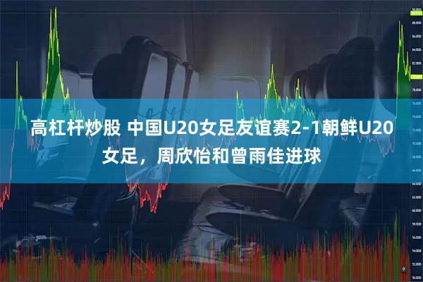 高杠杆炒股 中国U20女足友谊赛2-1朝鲜U20女足，周欣怡和曾雨佳进球