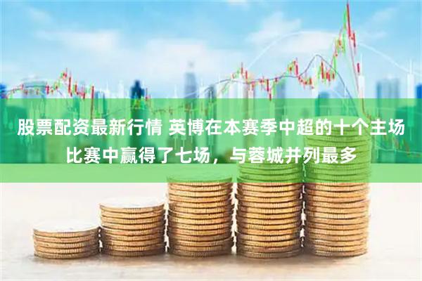 股票配资最新行情 英博在本赛季中超的十个主场比赛中赢得了七场，与蓉城并列最多