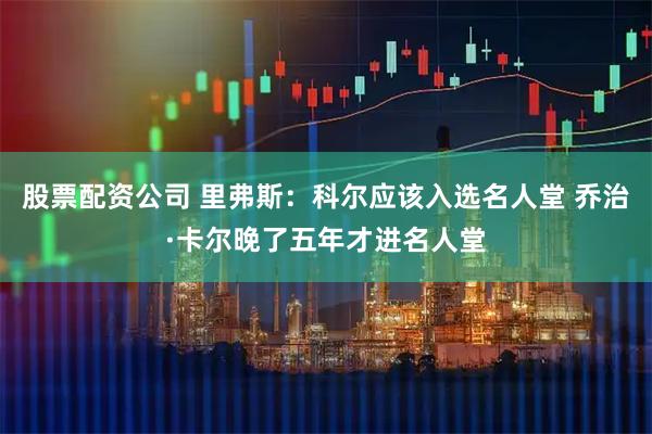 股票配资公司 里弗斯：科尔应该入选名人堂 乔治·卡尔晚了五年才进名人堂