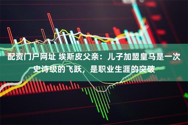 配资门户网址 埃斯皮父亲：儿子加盟皇马是一次史诗级的飞跃，是职业生涯的突破