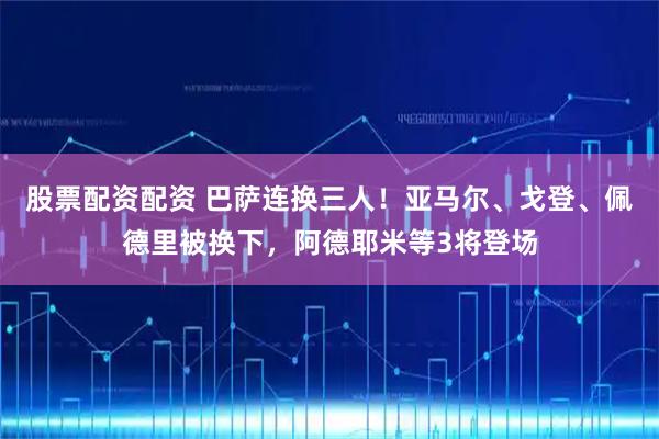 股票配资配资 巴萨连换三人！亚马尔、戈登、佩德里被换下，阿德耶米等3将登场