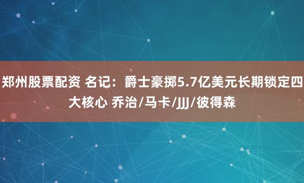 郑州股票配资 名记：爵士豪掷5.7亿美元长期锁定四大核心 乔治/马卡/JJJ/彼得森