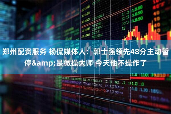 郑州配资服务 杨侃媒体人：郭士强领先48分主动暂停&是微操大师 今天他不操作了