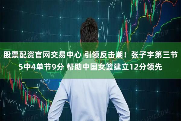股票配资官网交易中心 引领反击潮！张子宇第三节5中4单节9分 帮助中国女篮建立12分领先