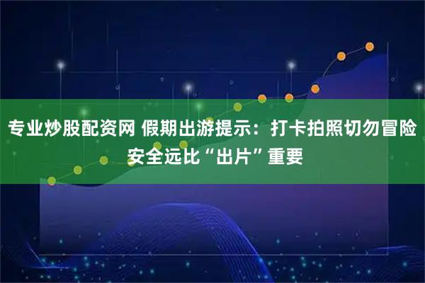 专业炒股配资网 假期出游提示:打卡拍照切勿冒险 安全远比“出片”重要
